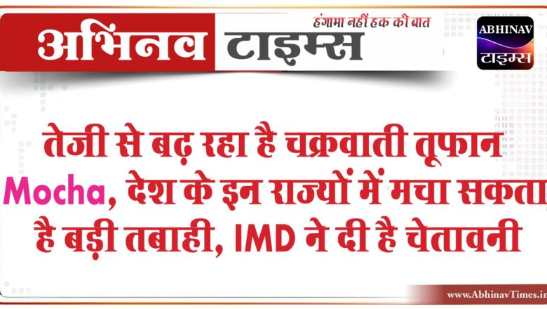 तेजी से बढ़ रहा है चक्रवाती तूफान Mocha, देश के इन राज्यों में मचा सकता है बड़ी तबाही, IMD ने दी है चेतावनी