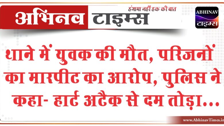 थाने में युवक की मौत, परिजनों का मारपीट का आरोप:पुलिस ने कहा- हार्ट अटैक से दम तोड़ा