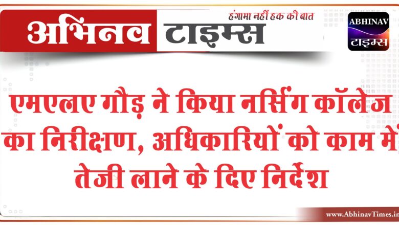 एमएलए गौड़ ने किया नर्सिंग कॉलेज का निरीक्षण:अधिकारियों को काम में तेजी लाने के दिए निर्देश