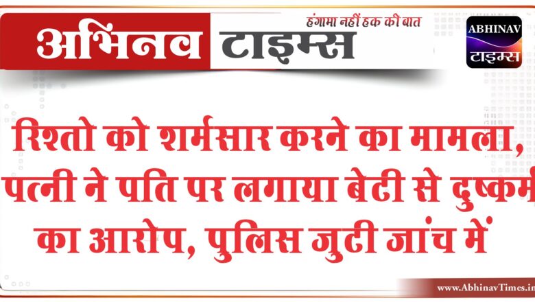 रिश्तो को शर्मसार करने का मामला:पत्नी ने पति पर लगाया बेटी से दुष्कर्म का आरोप, पुलिस मामले की जांच में जुटी