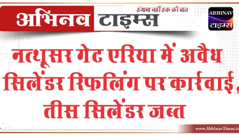 नत्थूसर गेट एरिया में अवैध सिलेंडर रिफलिंग पर कार्रवाई, तीस सिलेंडर जब्त