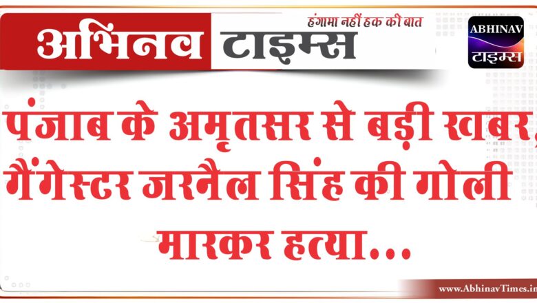 पंजाब के अमृतसर से बड़ी खबर, गैंगेस्टर जरनैल सिंह की गोली मारकर हत्या, बदमाशों ने मारीं 20-25 गोलियां