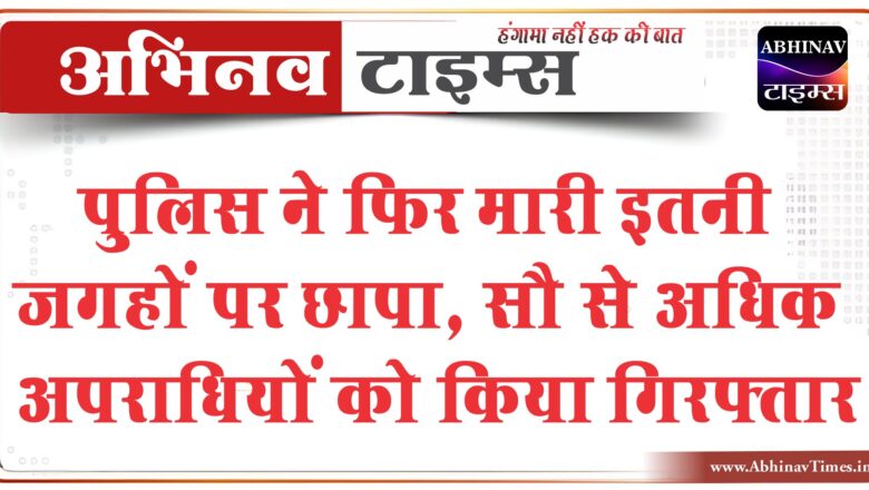 पुलिस ने फिर मारी इतनी जगहों पर छापा, सौ से अधिक अपराधियों को किया गिरफ्तार