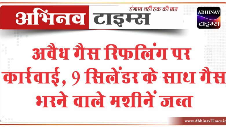 अवैध गैस रिफलिंग पर कार्रवाई,9 सिलेंडर के साथ गैस भरने वाले मशीनें बरामद हुई, आगे भी जारी रहेगी कार्रवाई