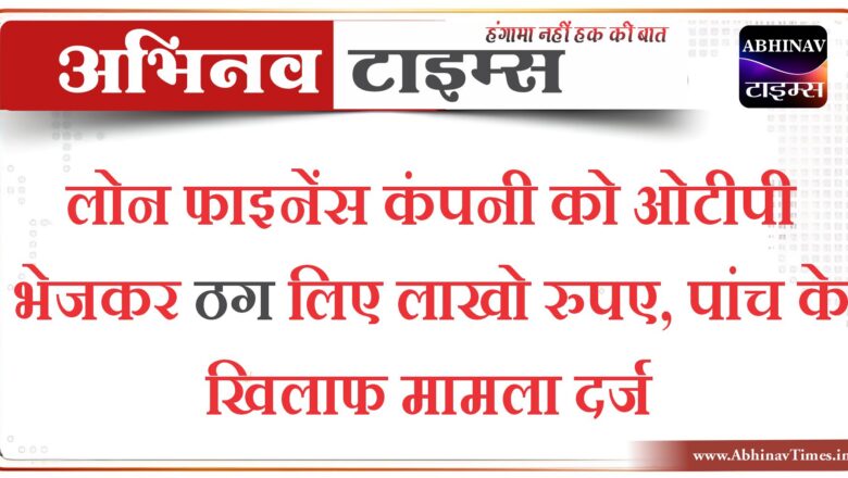 लोन फाइनेंस कंपनी को ओटीपी भेजकर ठग लिए लाखो रुपए,पांच के खिलाफ मामला दर्ज