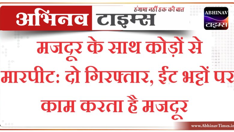 मजदूर के साथ कोड़ों से मारपीट, दो गिरफ्तार, ईंट भट्टों पर काम करता है मजदूर