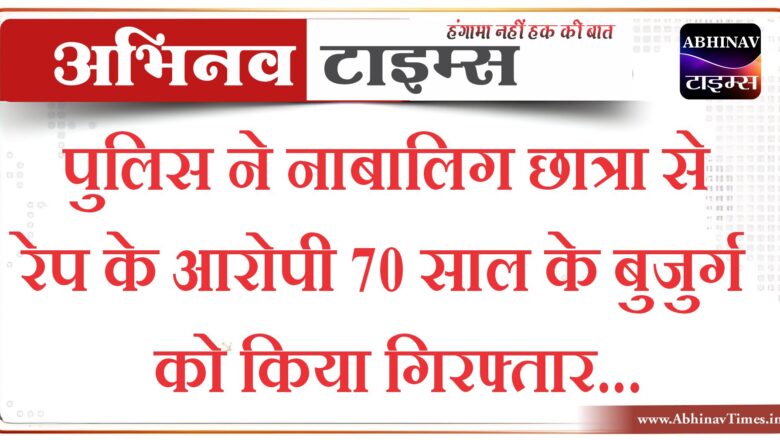 पुलिस ने नाबालिग छात्रा से रेप के आरोपी 70 साल के बुजुर्ग को किया गिरफ्तार