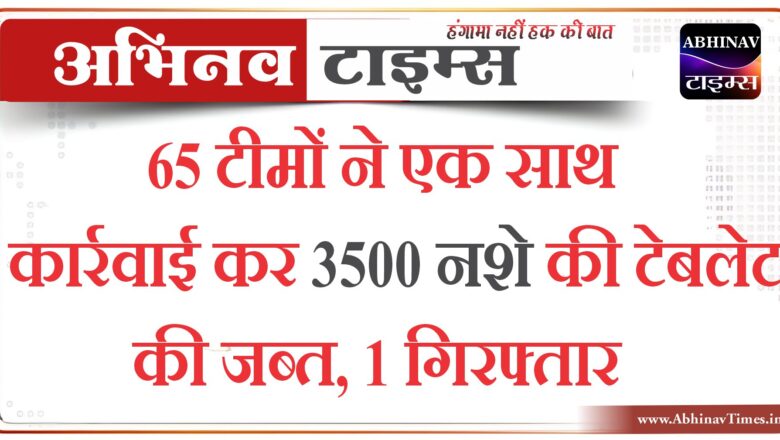 65 टीमों ने एक साथ कार्रवाई कर 3500 नशे की टेबलेट की जब्त, 1 गिरफ्तार