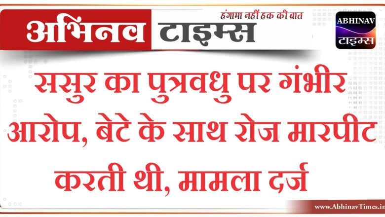 ससुर का पुत्रवधु पर गंभीर आरोप, बेटे के साथ रोज मारपीट करती थी, मामला दर्ज