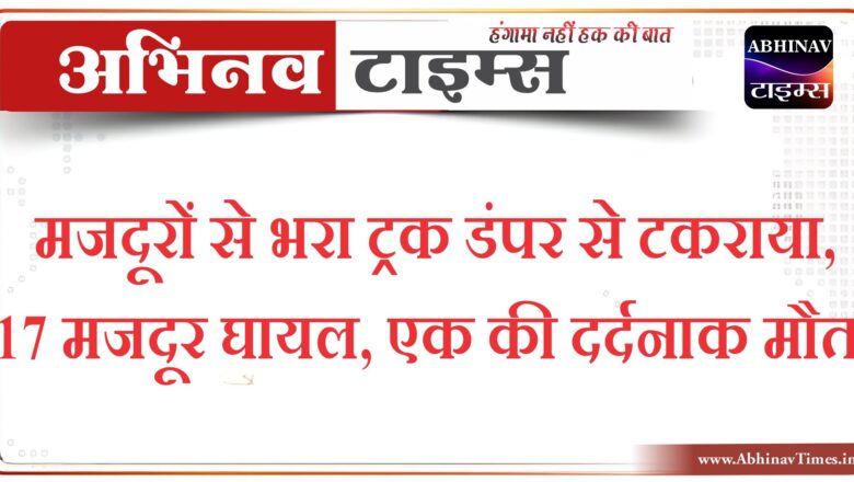 मजदूरों से भरा ट्रक डंपर से टकराया,17 मजदूर घायल,एक की दर्दनाक मौत