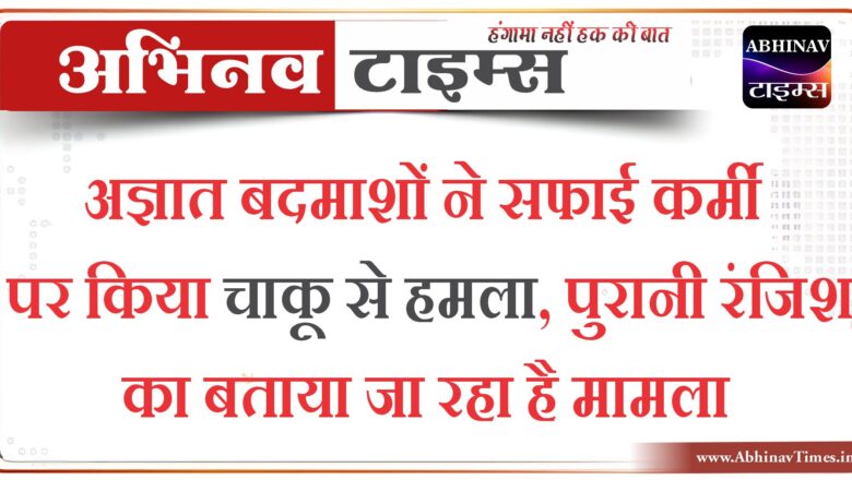 अज्ञात बदमाशों ने सफाई कर्मी पर किया चाकू से हमला,पुरानी रंजिश का बताया जा रहा है मामला