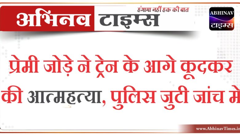 प्रेमी जोड़े ने ट्रेन के आगे कूदकर की आत्महत्या,पुलिस जुटी जांच मे