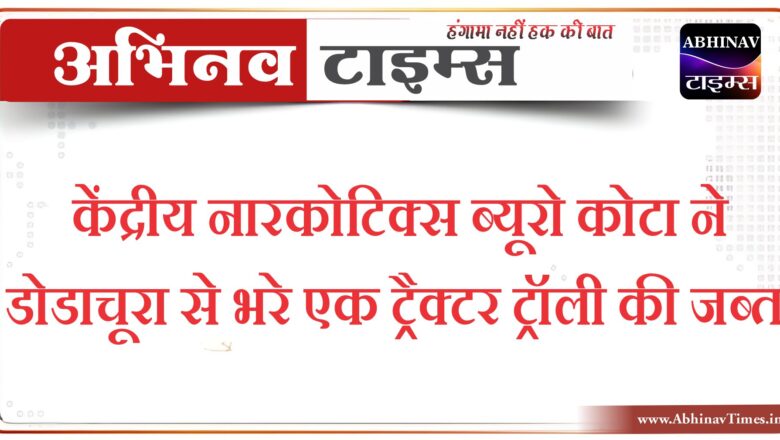 केंद्रीय नारकोटिक्स ब्यूरो कोटा ने डोडाचूरा से भरे एक ट्रैक्टर ट्रॉली की जब्त