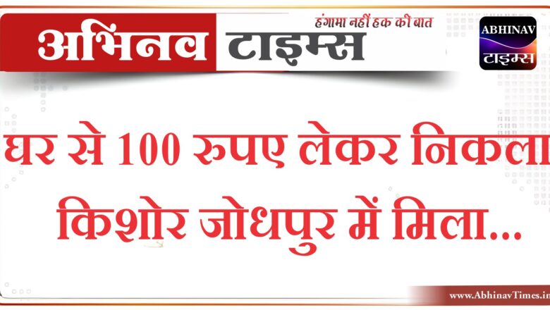 घर से 100 रुपए लेकर निकला किशोर जोधपुर में मिला…