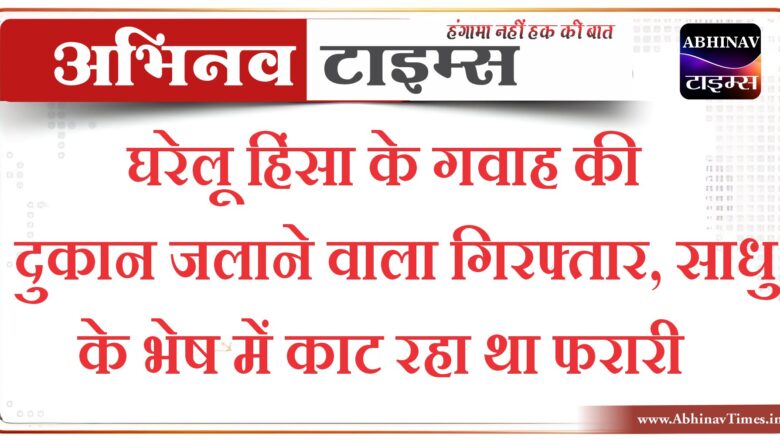 घरेलू हिंसा के गवाह की दुकान जलाने वाला गिरफ्तार, साधु के भेष में काट रहा था फरारी