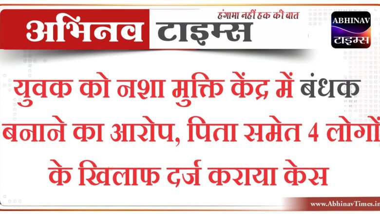 युवक को नशा मुक्ति केंद्र में बंधक बनाने का आरोप, पिता समेत 4 लोगों के खिलाफ दर्ज कराया केस