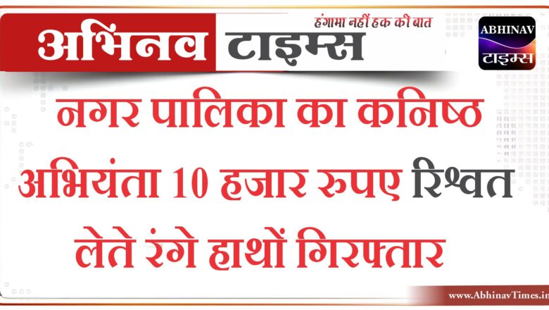 नगर पालिका का कनिष्ठ अभियंता 10 हजार रुपए रिश्वत लेते रंगे हाथों गिरफ्तार