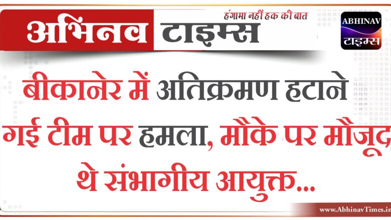 बीकानेर में अतिक्रमण हटाने गई टीम पर हमला, मौके पर मौजूद थे संभागीय आयुक्त…