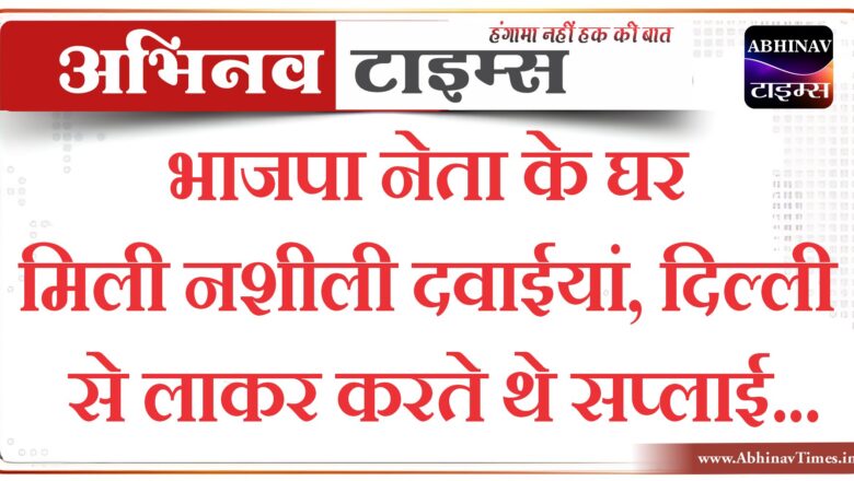 बीकानेर संभाग: भाजपा नेता के घर मिली नशीली दवाईयां, दिल्ली से लाकर करते थे सप्लाई