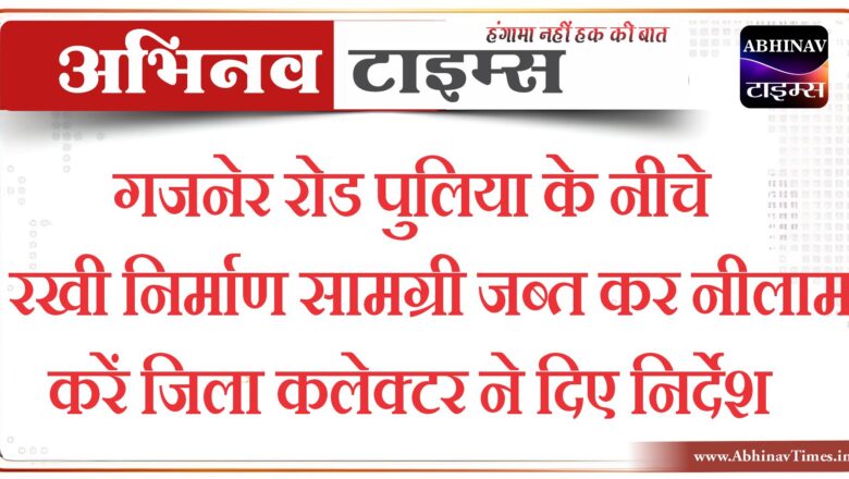 गजनेर रोड पुलिया के नीचे रखी निर्माण सामग्री जब्त कर नीलाम करेंजिला कलेक्टर ने दिए निर्देश