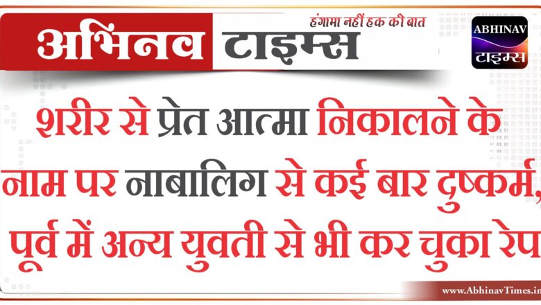 शरीर से प्रेत आत्मा निकालने के नाम पर नाबालिग से कई बार दुष्कर्म, पूर्व में अन्य युवती से भी कर चुका रेप