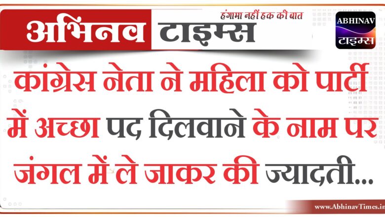 कांग्रेस नेता ने महिला को पार्टी में अच्छा पद दिलवाने के नाम पर जंगल में ले जाकर की ज्यादती