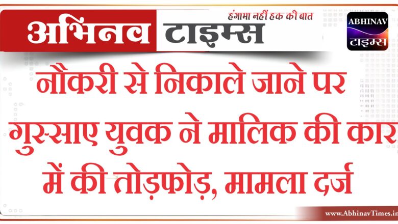 नौकरी से निकाले जाने पर गुस्साए युवक ने मालिक की कार में की तोड़फोड़, मामला दर्ज