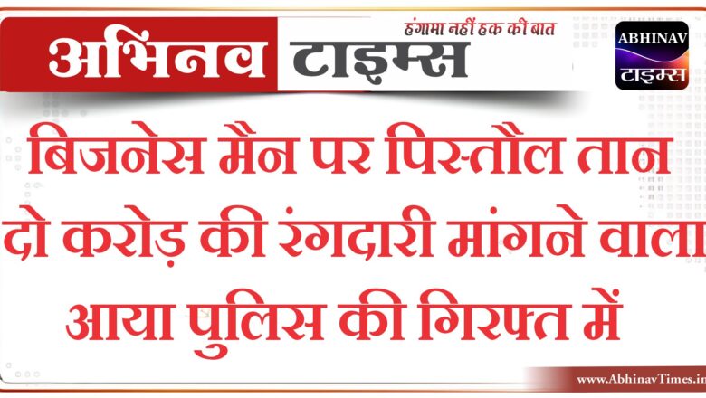 बिजनेस मैन पर पिस्तौल तान दो करोड़ की रंगदारी मांगने वाला आया पुलिस की गिरफ्त में