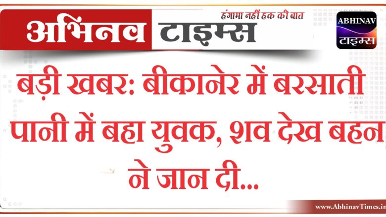 बड़ी खबर : बीकानेर में बरसाती पानी में बहा युवक, शव देख बहन ने जान दी