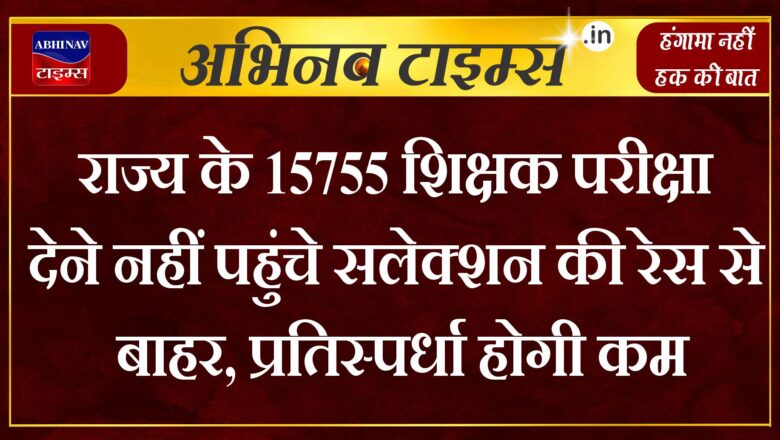 राज्य के 15755 शिक्षक परीक्षा देने नहीं पहुंचे सलेक्शन की रेस से बाहर, प्रतिस्पर्धा होगी कम