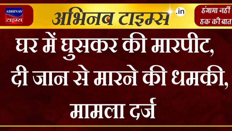 घर में घुसकर की मारपीट,दी जान से मारने की धमकी,मामला दर्ज