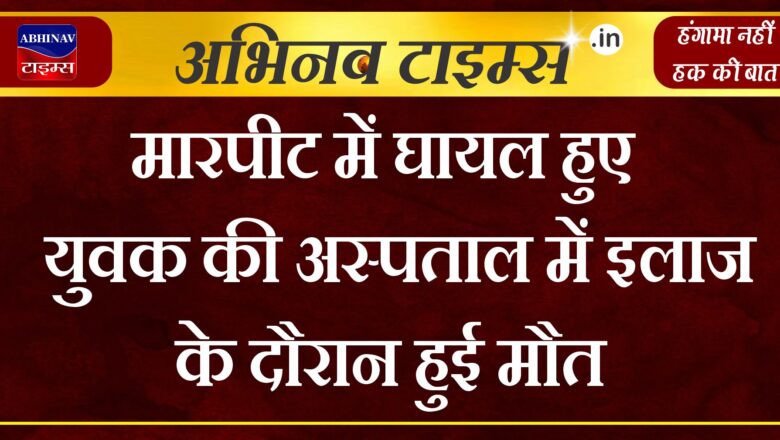 मारपीट में घायल हुए युवक की अस्पताल में इलाज के दौरान हुई मौत