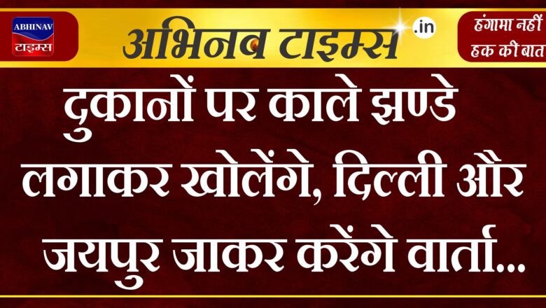 दुकानों पर काले झण्डे लगाकर खोलेंगे, दिल्ली और जयपुर जाकर करेंगे वार्ता