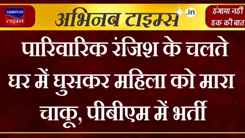 पारिवारिक रंजिश के चलते घर में घुसकर महिला को मारा चाकू, पीबीएम में भर्ती