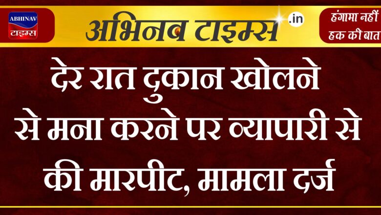 देर रात दुकान खोलने से मना करने पर व्यापारी से की मारपीट,मामला दर्ज