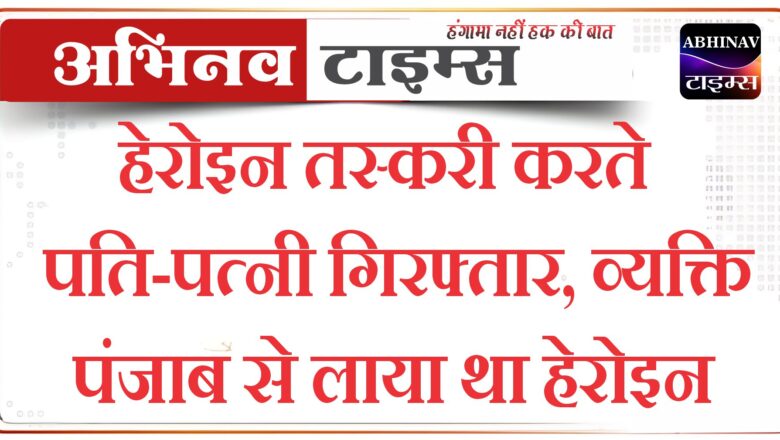 हेरोइन तस्करी करते पति-पत्नी गिरफ्तार, व्यक्ति पंजाब से लाया था हेरोइन