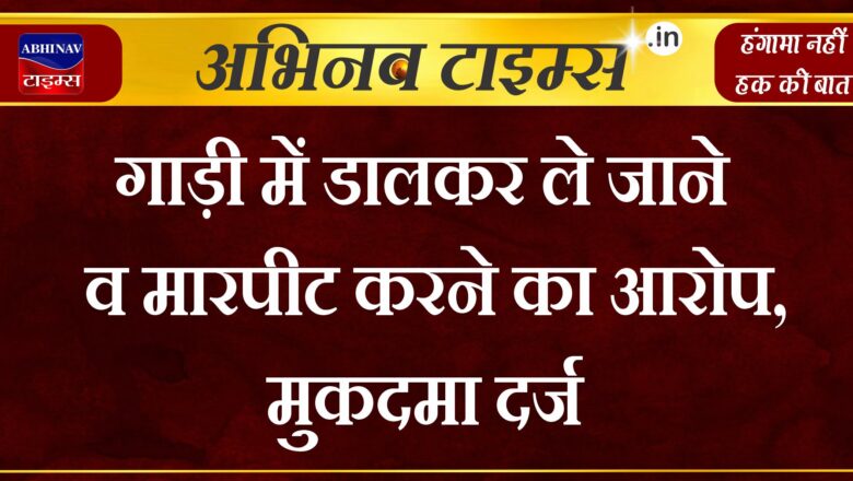 गाड़ी में डालकर ले जाने व मारपीट करने का आरोप, मुकदमा दर्ज