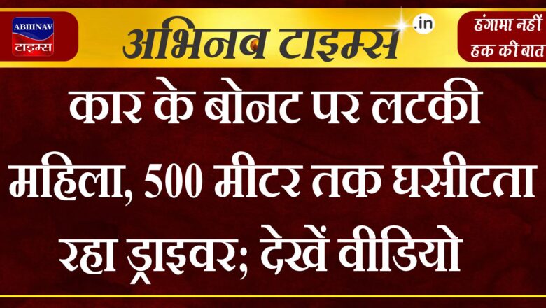 कार के बोनट पर लटकी महिला, 500 मीटर तक घसीटता रहा ड्राइवर; देखें वीडियो