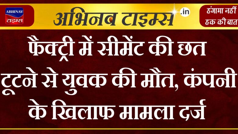 फैक्ट्री में सीमेंट की छत टूटने से युवक की मौत,कंपनी के खिलाफ मामला दर्ज