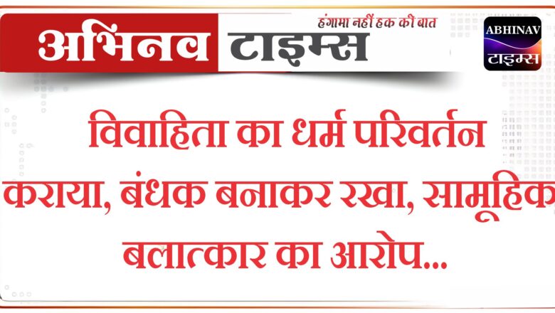 विवाहिता का धर्म परिवर्तन कराया,बंधक बनाकर रखा, सामूहिक बलात्कार का आरोप