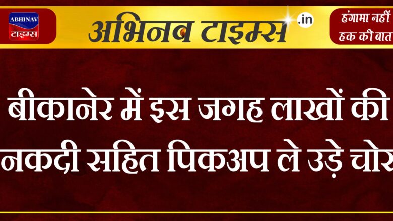 बीकानेर में इस जगह लाखों की नकदी सहित पिकअप ले उड़े चोर