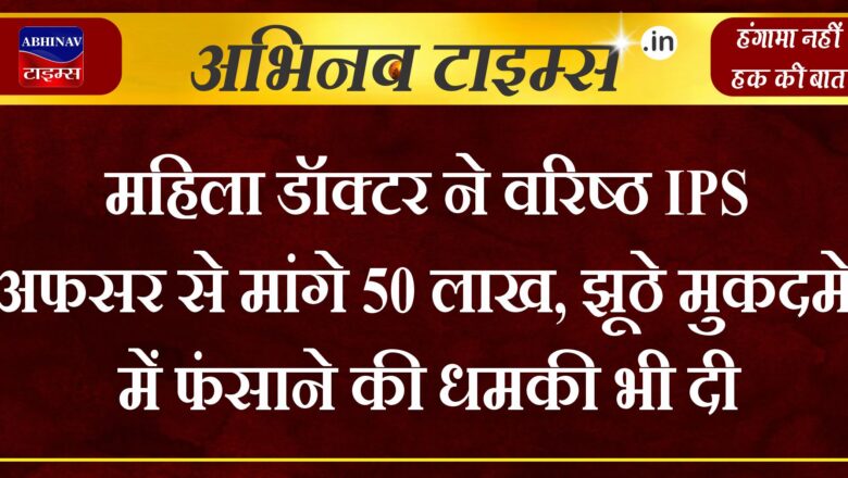 महिला डॉक्टर ने वरिष्ठ IPS अफसर से मांगे 50 लाख, झूठे मुकदमे में फंसाने की धमकी भी दी