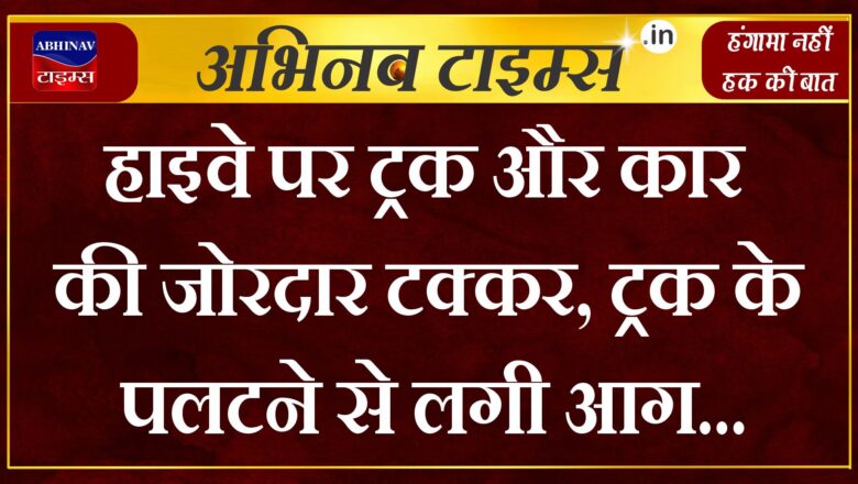 हाइवे पर ट्रक और कार की जोरदार टक्कर, ट्रक के पलटने से लगी आग