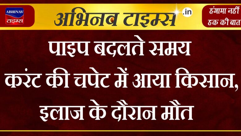 पाइप बदलते समय करंट की चपेट में आया किसान, अस्पताल में इलाज के दौरान मौत