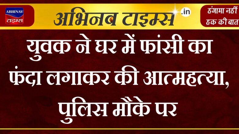 युवक ने घर में फांसी का फंदा लगाकर की आत्महत्या, पुलिस मौके पर