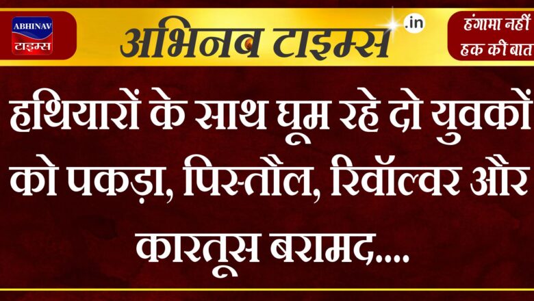 हथियारों के साथ घूम रहे दो युवकों को पकड़ा, पिस्तौल, रिवॉल्वर और कारतूस बरामद