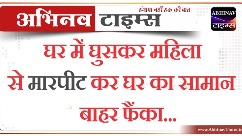 घर में घुसकर महिला से मारपीट कर घर का सामान बाहर फैंका