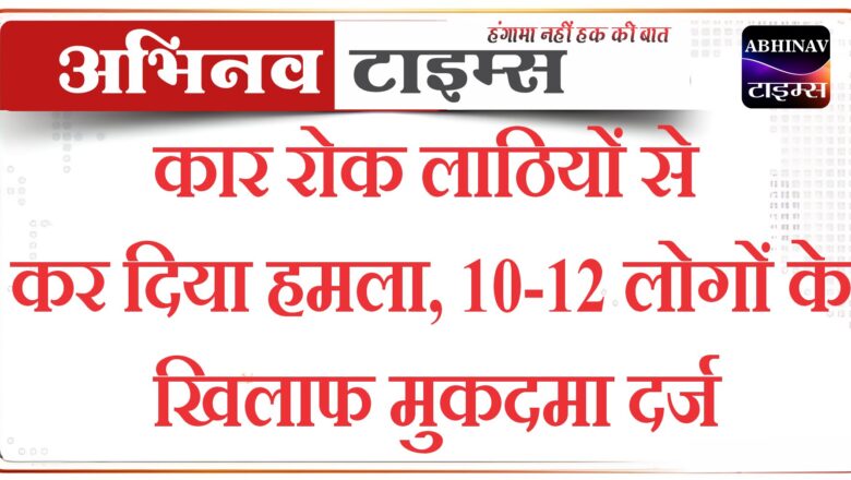 कार रोक लाठियों से कर दिया हमला, 10-12 लोगों के खिलाफ मुकदमा दर्ज