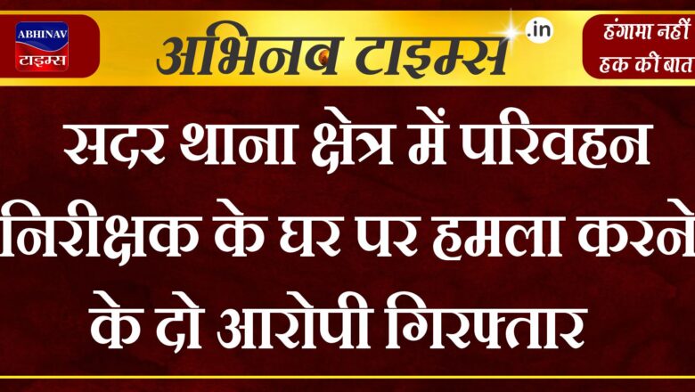 सदर थाना क्षेत्र में परिवहन निरीक्षक के घर पर हमला करने के दो आरोपी गिरफ्तार