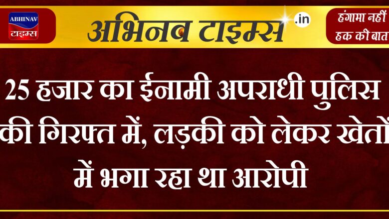 25 हजार का ईनामी अपराधी पुलिस की गिरफ्त में, लड़की को लेकर खेतों में भगा रहा था आरोपी